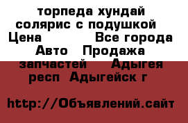 торпеда хундай солярис с подушкой › Цена ­ 8 500 - Все города Авто » Продажа запчастей   . Адыгея респ.,Адыгейск г.